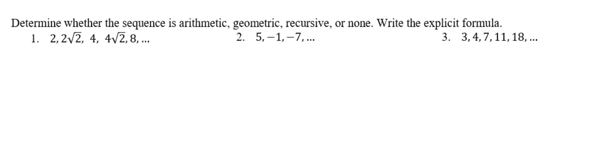 Determine whether the sequence is arithmetic, geometric, recursive, or none. Write the explicit formula.
1. 2,2/2, 4, 4V2,8, ...
2. 5, –1, –7,...
3. 3,4,7,11,18, ...
