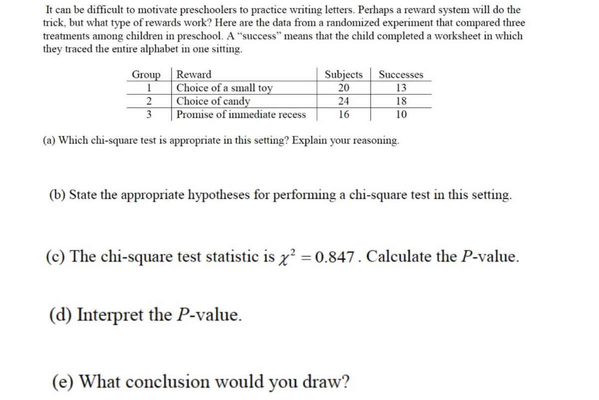 It can be difficult to motivate preschoolers to practice writing letters. Perhaps a reward system will do the
trick, but what type of rewards work? Here are the data from a randomized experiment that compared three
treatments among children in preschool. A "success" means that the child completed a worksheet in which
they traced the entire alphabet in one sitting.
Group Reward
Subjects
Successes
Choice of a small toy
Choice of candy
Promise of immediate recess
1
20
13
24
18
16
10
(a) Which chi-square test is appropriate in this setting? Explain your reasoning.
(b) State the appropriate hypotheses for performing a chi-square test in this setting.
(c) The chi-square test statistic is x' = 0.847. Calculate the P-value.
(d) Interpret the P-value.
(e) What conclusion would you draw?
