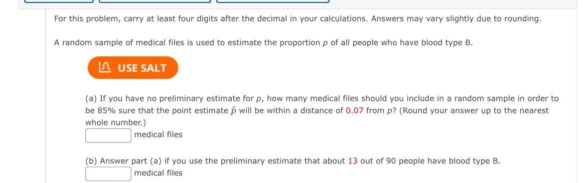 For this problem, carry at least four digits after the decimal in your calculations. Answers may vary slightly due to rounding.
A random sample of medical files is used to estimate the proportion p of all people who have blood type B.
n USE SALT
(a) If you have no preliminary estimate for p, how many medical files should you include in a random sample in order to
be 85% sure that the point estimate p will be within a distance of 0.07 from p? (Round your answer up to the nearest
whole number.)
medical files
(b) Answer part (a) if you use the preliminary estimate that about 13 out of 90 people have blood type B.
medical files
