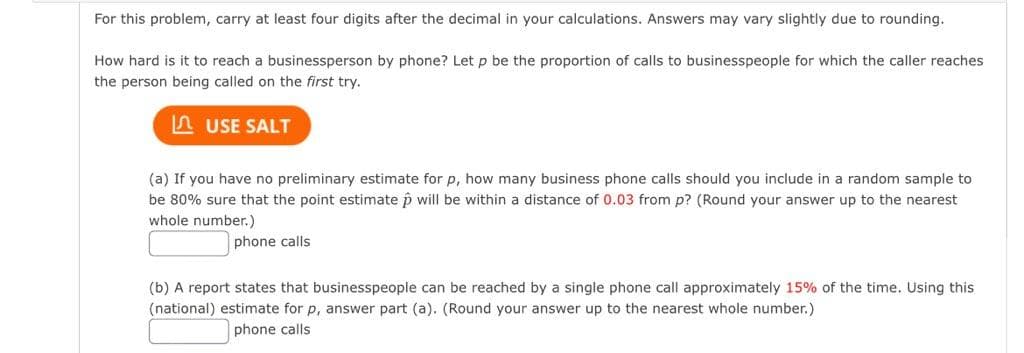 For this problem, carry at least four digits after the decimal in your calculations. Answers may vary slightly due to rounding.
How hard is it to reach a businessperson by phone? Let p be the proportion of calls to businesspeople for which the caller reaches
the person being called on the first try.
A USE SALT
(a) If you have no preliminary estimate for p, how many business phone calls should you include in a random sample to
be 80% sure that the point estimate p will be within a distance of 0.03 from p? (Round your answer up to the nearest
whole number.)
phone calls
(b) A report states that businesspeople can be reached by a single phone call approximately 15% of the time. Using this
(national) estimate for p, answer part (a). (Round your answer up to the nearest whole number.)
phone calls
