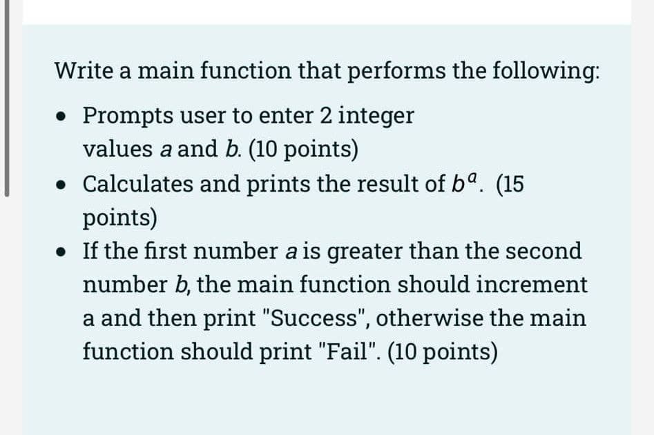 Write a main function that performs the following:
• Prompts user to enter 2 integer
values a and b. (10 points)
• Calculates and prints the result of ba. (15
points)
• If the first number a is greater than the second
number b, the main function should increment
a and then print "Success", otherwise the main
function should print "Fail". (10 points)
