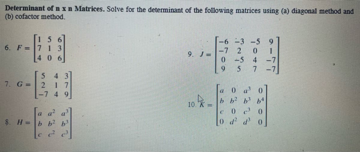 Determinant of n x n Matrices. Solve for the determinant of the following matrices using (a) diagonal method and
(b) cofactor method.
156
6. F=7 13
-6 -3 -5
2
7
1.
9.
4 0
0.
-5
4
-7
9
4 3
1 7
7. G =
a
0 a' 0
b b b
4 9
10. X
a-
a'
0.
8. H =D
b b
0 dd 0
