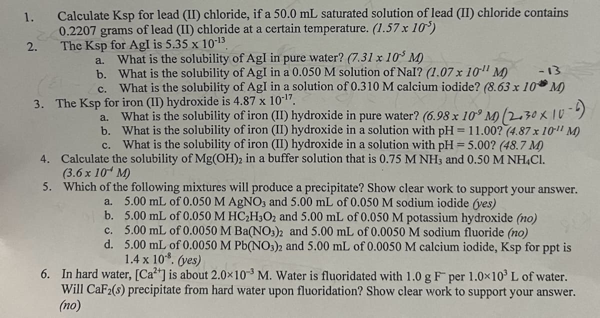 1.
2.
Calculate Ksp for lead (II) chloride, if a 50.0 mL saturated solution of lead (II) chloride contains
0.2207 grams of lead (II) chloride at a certain temperature. (1.57 x 10³)
The Ksp for Agl is 5.35 x 10-13
a.
What is the solubility of Agl in pure water? (7.31 x 105 M)
b. What is the solubility of Agl in a 0.050 M solution of Nal? (1.07 x 10" M)
-13
C. What is the solubility of Agl in a solution of 0.310 M calcium iodide? (8.63 x 10M)
3. The Ksp for iron (II) hydroxide is 4.87 x 10-17.
a.
C.
What is the solubility of iron (II) hydroxide in pure water? (6.98 x 10° M (2.30 × 10-4)
b. What is the solubility of iron (II) hydroxide in a solution with pH = 11.00? (4.87 x 10" M)
What is the solubility of iron (II) hydroxide in a solution with pH = 5.00? (48.7 M)
4. Calculate the solubility of Mg(OH)2 in a buffer solution that is 0.75 M NH3 and 0.50 M NH4Cl.
(3.6 x 10 M)
5. Which of the following mixtures will produce a precipitate? Show clear work to support your answer.
5.00 mL of 0.050 M AgNO3 and 5.00 mL of 0.050 M sodium iodide (yes)
a.
b.
5.00 mL of 0.050 M HC2H3O2 and 5.00 mL of 0.050 M potassium hydroxide (no)
c.
5.00 mL of 0.0050 M Ba(NO3)2 and 5.00 mL of 0.0050 M sodium fluoride (no)
d. 5.00 mL of 0.0050 M Pb(NO3)2 and 5.00 mL of 0.0050 M calcium iodide, Ksp for ppt is
1.4 x 10-8. (yes)
6. In hard water, [Ca2+] is about 2.0×103 M. Water is fluoridated with 1.0 g F per 1.0×103 L of water.
Will CaF2(s) precipitate from hard water upon fluoridation? Show clear work to support your answer.
(no)