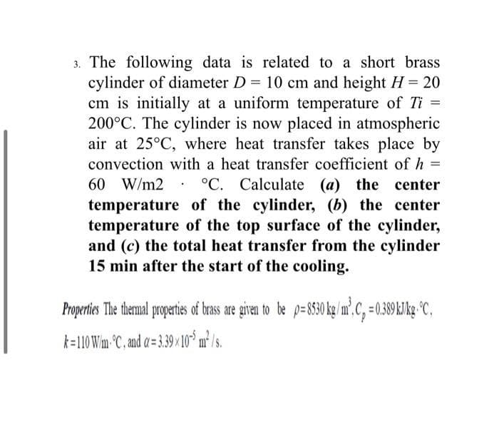 3. The following data is related to a short brass
cylinder of diameter D = 10 cm and height H = 20
cm is initially at a uniform temperature of Ti =
200°C. The cylinder is now placed in atmospheric
air at 25°C, where heat transfer takes place by
convection with a heat transfer coefficient of h =
60 W/m2
°C. Calculate (a) the center
temperature of the cylinder, (b) the center
temperature of the top surface of the cylinder,
and (c) the total heat transfer from the cylinder
15 min after the start of the cooling.
Properties The themal propertes of bras are given to be p=S8530k /m',C, =0.89 kJkg °C,
k=110 Wm-°C, and a= 3.39 × 10 m² /s.
