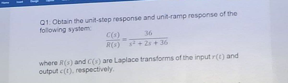 Hom
Q1: Obtain the unit-step response and unit-ramp response of the
following system:
C(s)
36
%3D
R(s)
s2 + 2s + 36
where R(s) and C(s) are Laplace transforms of the input r(t) and
output c(t), respectively.
