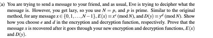 (a) You are trying to send a message to your friend, and as usual, Eve is trying to decipher what the
message is. However, you get lazy, so you use N = p, and p is prime. Similar to the original
method, for any message x€ {0, 1,...,N-1}, E(x) =x* (mod N), and D(y) = y4 (mod N). Show
how you choose e and d in the encryption and decryption function, respectively. Prove that the
message x is recovered after it goes through your new encryption and decryption functions, E(x)
and D(y).
