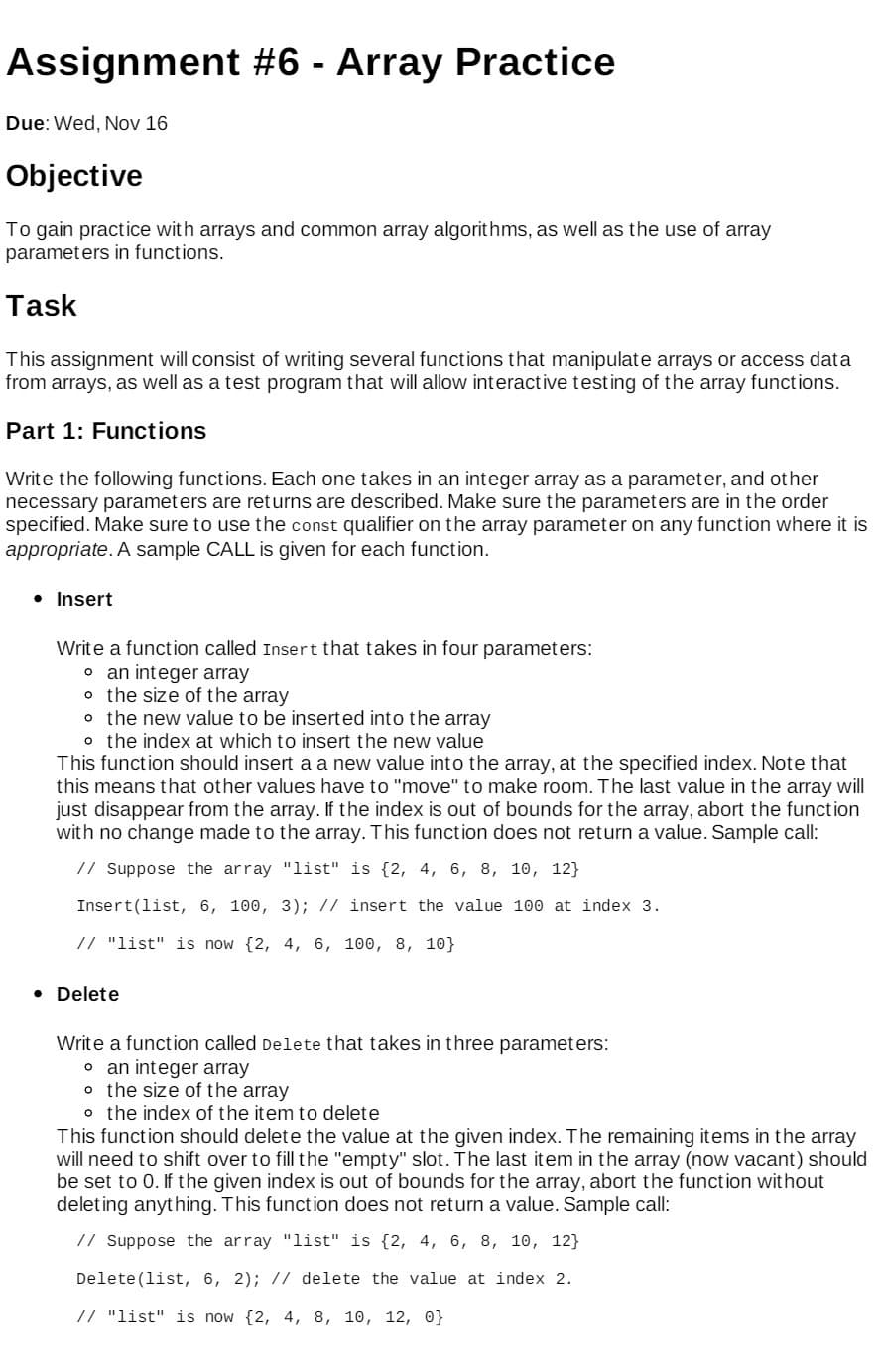 Assignment #6 - Array Practice
Due: Wed, Nov 16
Objective
To gain practice with arrays and common array algorithms, as well as the use of array
parameters in functions.
Task
This assignment will consist of writing several functions that manipulate arrays or access data
from arrays, as well as a test program that will allow interactive testing of the array functions.
Part 1: Functions
Write the following functions. Each one takes in an integer array as a parameter, and other
necessary parameters are returns are described. Make sure the parameters are in the order
specified. Make sure to use the const qualifier on the array parameter on any function where it is
appropriate. A sample CALL is given for each function.
• Insert
Write a function called Insert that takes in four parameters:
o an integer array
o the size of the array
o the new value to be inserted into the array
o the index at which to insert the new value
This function should insert a a new value into the array, at the specified index. Note that
this means that other values have to "move" to make room. The last value in the array will
just disappear from the array. If the index is out of bounds for the array, abort the function
with no change made to the array. This function does not return a value. Sample call:
// Suppose the array "list" is {2, 4, 6, 8, 10, 12}
Insert(list, 6, 100, 3); // insert the value 100 at index 3.
// "list" is now {2, 4, 6, 100, 8, 10}
• Delete
Write a function called Delete that takes in three parameters:
o an integer array
o the size of the array
o the index of the item to delete
This function should delete the value at the given index. The remaining items in the array
will need to shift over to fill the "empty" slot. The last item in the array (now vacant) should
be set to 0. If the given index is out of bounds for the array, abort the function without
deleting anything. This function does not return a value. Sample call:
// Suppose the array "list" is {2, 4, 6, 8, 10, 12}
Delete (list, 6, 2); // delete the value at index 2.
// "list" is now {2, 4, 8, 10, 12, 0}
