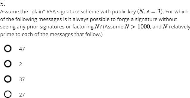 5.
Assume the "plain" RSA signature scheme with public key (N, e = 3). For which
of the following messages is it always possible to forge a signature without
seeing any prior signatures or factoring ? (Assume N > 1000, and N relatively
prime to each of the messages that follow.)
47
2
37
27
