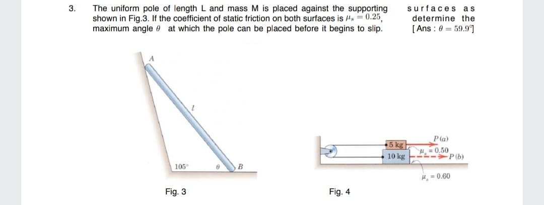 3.
The uniform pole of length L and mass M is placed against the supporting
shown in Fig.3. If the coefficient of static friction on both surfaces is Hs = 0.25
maximum angle 0 at which the pole can be placed before it begins to slip.
surfaces as
determine the
[ Ans : 0 = 59.9]
P(a)
5 kg |
10 kg
H = 0.50
-L-P(b)
105°
B
H, = 0.60
Fig. 3
Fig. 4
