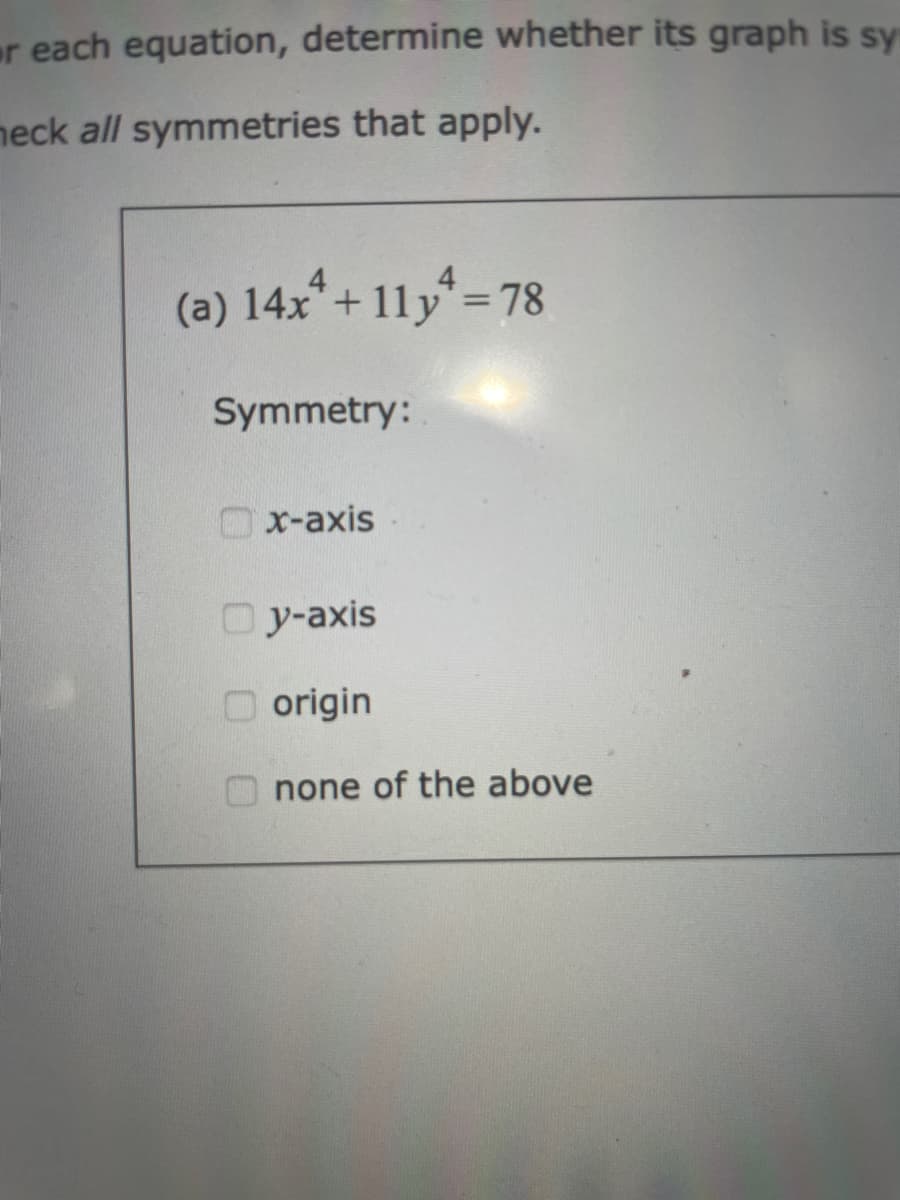 or each equation, determine whether its graph is sy
neck all symmetries that apply.
(a) 14x² + 11y¹ =78
Symmetry:
x-axis
Oy-axis
origin
none of the above
0 0