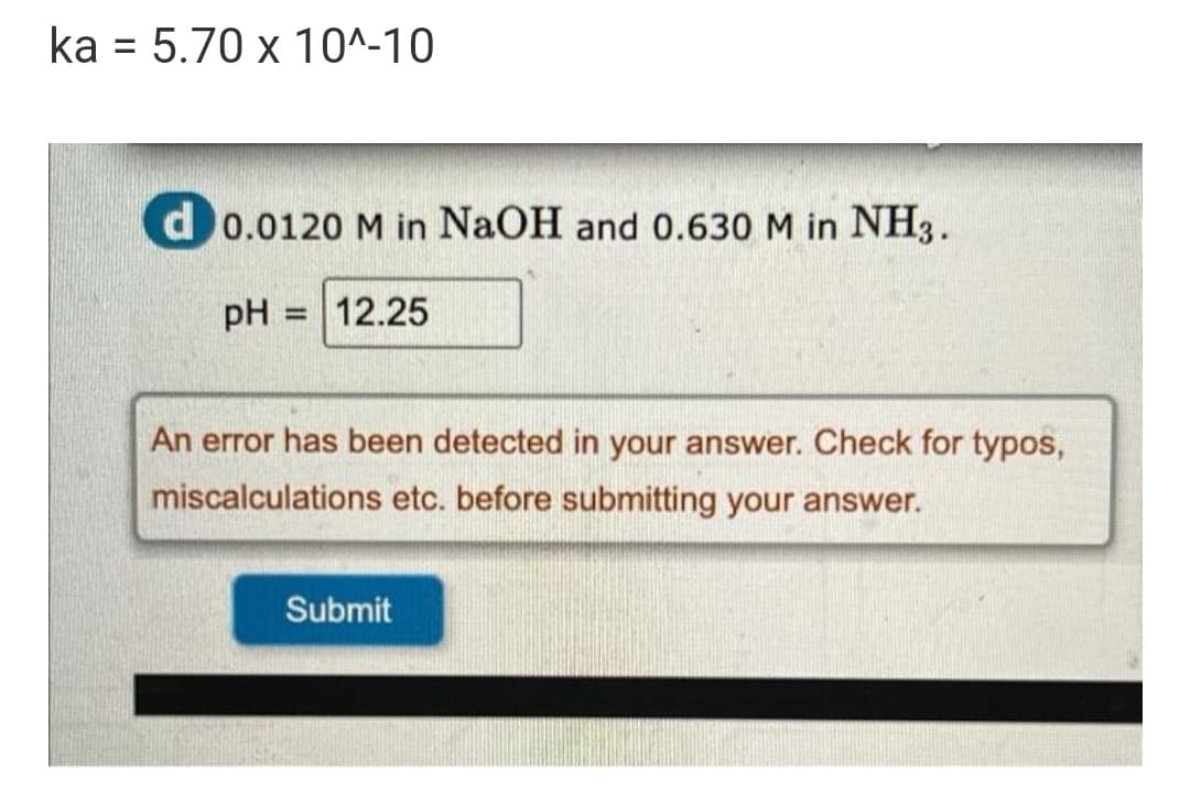 ka = 5.70 x 10^-10
d0.0120 M in NaOH and 0.630 M in NH3.
pH
= 12.25
An error has been detected in your answer. Check for typos,
miscalculations etc. before submitting your answer.
Submit
