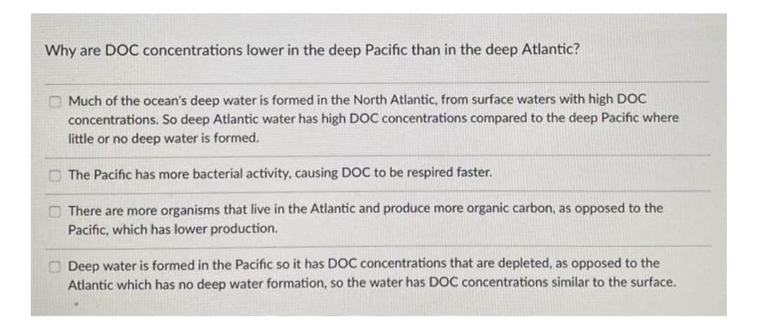 Why are DOC concentrations lower in the deep Pacific than in the deep Atlantic?
O Much of the ocean's deep water is formed in the North Atlantic, from surface waters with high DOC
concentrations. So deep Atlantic water has high DOC concentrations compared to the deep Pacific where
little or no deep water is formed.
O The Pacific has more bacterial activity, causing DOC to be respired faster.
O There are more organisms that live in the Atlantic and produce more organic carbon, as opposed to the
Pacific, which has lower production.
O Deep water is formed in the Pacific so it has DOC concentrations that are depleted, as opposed to the
Atlantic which has no deep water formation, so the water has DOC concentrations similar to the surface.
