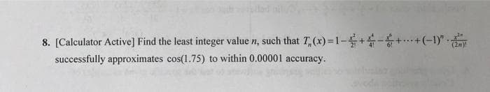 8. [Calculator Active] Find the least integer value n, such that T, (x) =1-+-+..+(-1)"
successfully approximates cos(1.75) to within 0.00001 accuracy.

