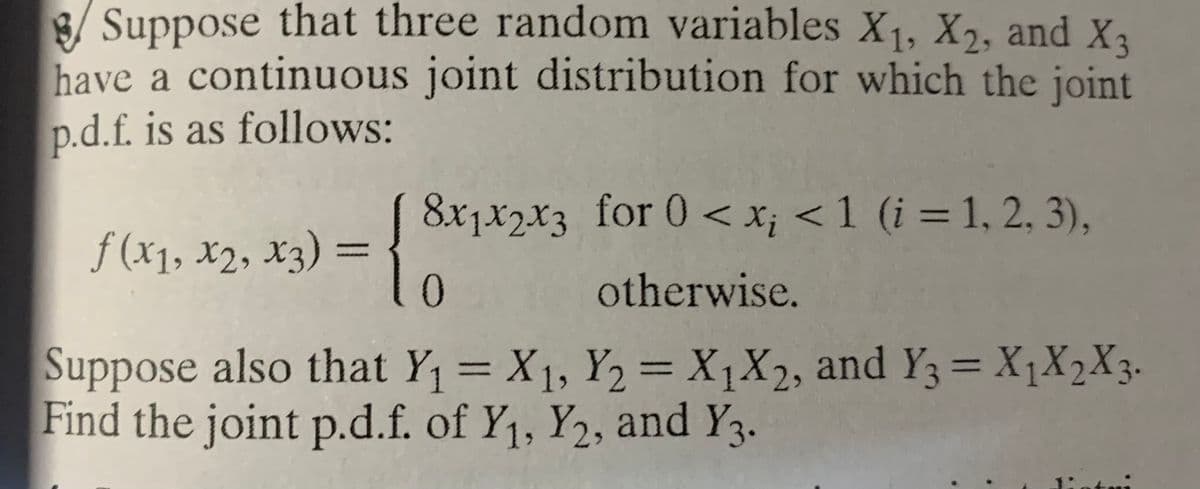Suppose that three random variables X1, X2, and Xa
have a continuous joint distribution for which the joint
p.d.f. is as follows:
= ! S*;*2*3_for 0 < x; < 1 (i = 1, 2. 3),.
otherwise.
8x1x2x3 for 0 < x; < 1 (i = 1, 2, 3),
f (x1, x2, X3)
|3|
0.
Suppose also that Y1 = X1, Y2 = X1X2, and Y3= X1X2X3.
Find the joint p.d.f. of Y1, Y2, and Y3.
%3D
%3D
%3D

