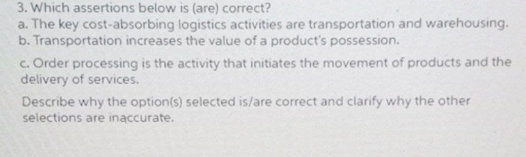 3. Which assertions below is (are) correct?
a. The key cost-absorbing logistics activities are transportation and warehousing.
b. Transportation increases the value of a product's possession.
c. Order processing is the activity that initiates the movement of products and the
delivery of services.
Describe why the option(s) selected is/are correct and clarify why the other
selections are inaccurate.
