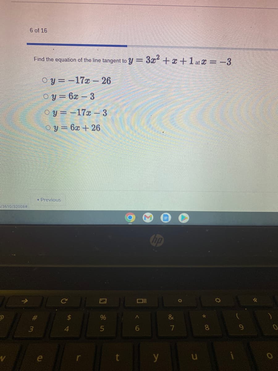 6 of 16
Find the equation of the line tangent to y = 3x² +x +1 at C = -3.
O y = -17x – 26
O y = 6x – 3
O y = -17x - 3
O y = 6x + 26
* Previous
/3610/32008#
Cop
Ce
#3
24
%
3
4.
5
6.
7
8.
e
y
