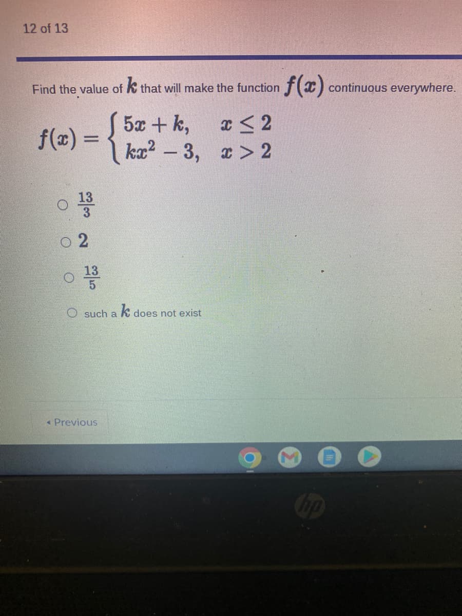 12 of 13
Find the value of k that will make the function (x)
continuous everywhere.
f(x) = {
5x + k,
ka? - 3, > 2
3
13
O such a K does not exist
« Previous
