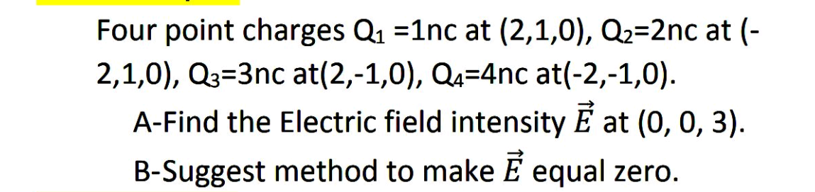 Four point charges Q1 =1nc at (2,1,0), Q2=2nc at (-
2,1,0), Q3=3nc at(2,-1,0), Q4=4nc at(-2,-1,0).
A-Find the Electric field intensity E at (0, 0, 3).
B-Suggest method to make E equal zero.
