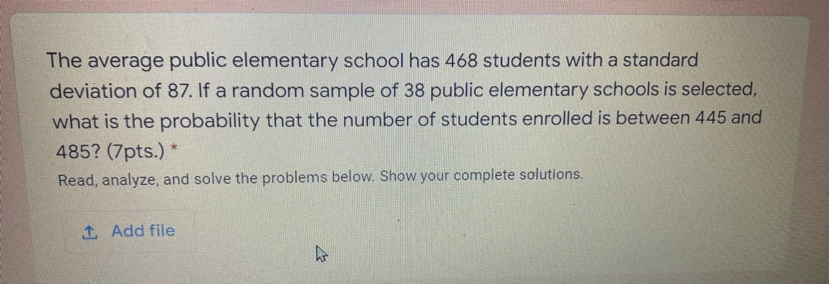 The average public elementary school has 468 students with a standard
deviation of 87. If a random sample of 38 public elementary schools is selected,
what is the probability that the number of students enrolled is between 445 and
485? (7pts.) *
Read, analyze, and solve the problems below. Show your complete solutions.
1 Add file
