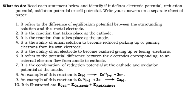 What to do: Read each statement below and identify if it defines electrode potential, reduction
potential, oxidation potential or cell potential. Write your answers on a separate sheet of
раper.
1. It refers to the difference of equilibrium potential between the surrounding
solution and the metal electrode.
2. It is the reaction that takes place at the cathode.
3. It is the reaction that takes place at the anode.
4. It is the ability of anion solution to become reduced picking up or gaining
electrons from its own electrode.
5. It is the ability of an electrode to become oxidized giving up or losing electrons.
6. It refers to the potential difference between the electrodes corresponding to an
external electron flow from anode to cathode.
7. It is the combination of reduction potential at the cathode and oxidation
potential at the anode.
8. An example of this reaction is Zns)
9. An example of this reaction is Cu*?laq) + 2e-
10. It is illustrated as: Ecell = Eox,Anode + Ered,Cathode
Znag) + 2e-.
» Cus) .
