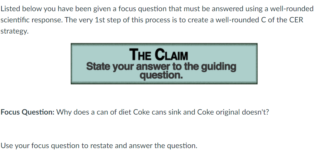 Listed below you have been given a focus question that must be answered using a well-rounded
scientific response. The very 1st step of this process is to create a well-rounded C of the CER
strategy.
THE CLAIM
State your answer to the guiding
question.
Focus Question: Why does a can of diet Coke cans sink and Coke original doesn't?
Use your focus question to restate and answer the question.
