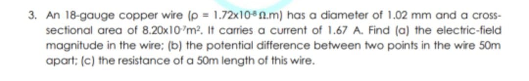 3. An 18-gauge copper wire (p = 1.72x100.m) has a diameter of 1.02 mm and a cross-
sectional area of 8.20x10'm?. It carries a current of 1.67 A. Find (a) the electric-field
magnitude in the wire; (b) the potential difference between two points in the wire 50m
apart; (c) the resistance of a 50m length of this wire.
