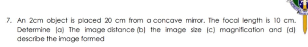 7. An 2cm object is placed 20 cm from a concave mirror. The focal length is 10 cm.
Determine (a) The image distance (b) the image size (c) magnification and (d)
describe the image formed
