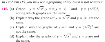 In Problem 115, you may use a graphing utility, but it is not required.
115. (a) Graph y = Vr,y = x, y = |x|, and y = (Vĩ)?,
noting which graphs are the same.
(b) Explain why the graphs of y = Vx² and y = |x| are the
same.
(c) Explain why the graphs of y = x and y = (VI)? are
not the same.
(d) Explain why the graphs of y = Vr² and y = x are not
the same.
