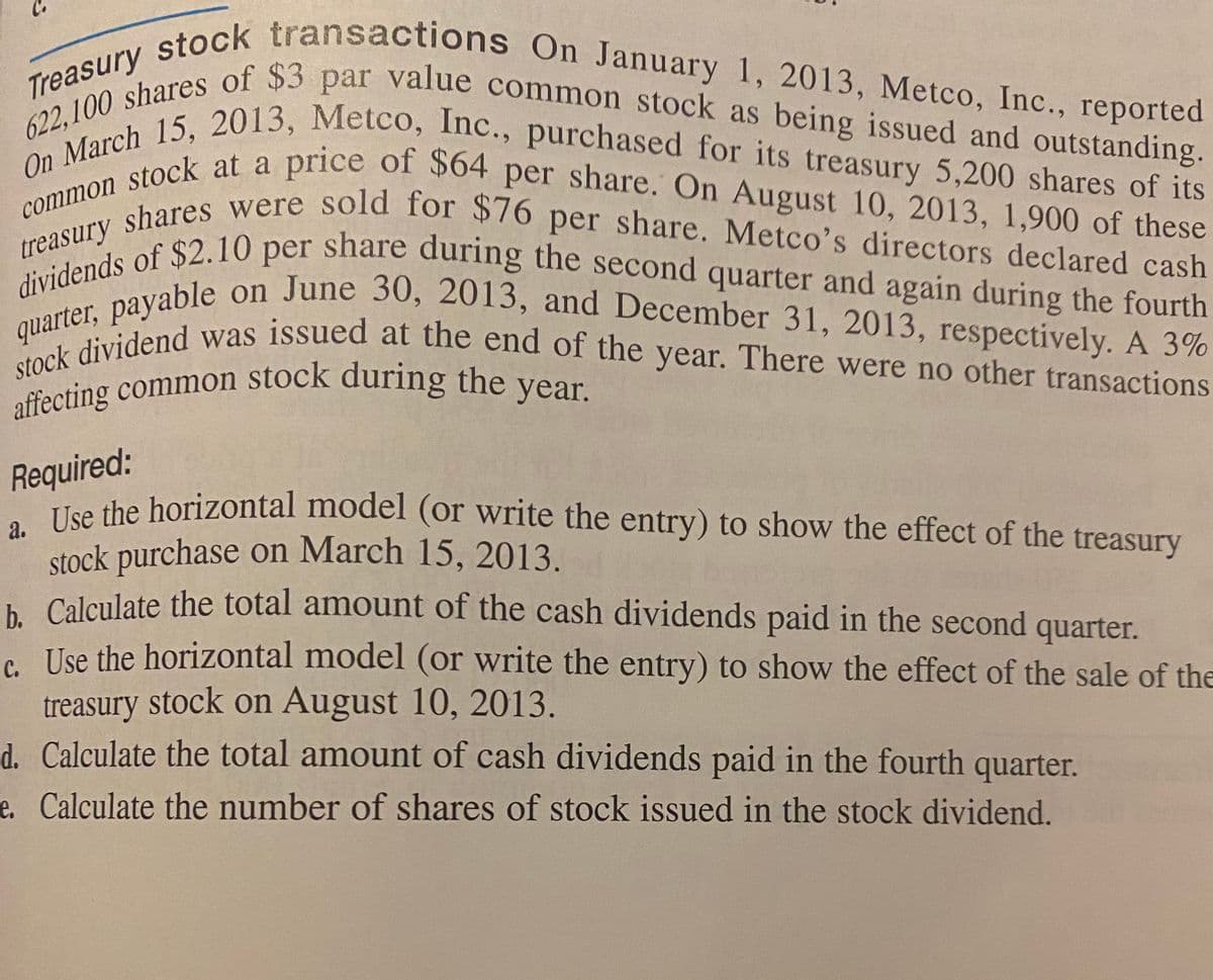 stock purchase on March 15, 2013.
quarter, payable on June 30, 2013, and December 31, 2013, respectively. A 3%
622,100 shares of $3 par value common stock as being issued and outstanding.
stock dividend was issued at the end of the year. There were no other transactions
dividends of $2.10 per share during the second quarter and again during the fourth
treasury shares were sold for $76 per share. Metco's directors declared cash
common stock at a price of $64 per share. On August 10, 2013, 1,900 of these
On March 15, 2013, Metco, Inc., purchased for its treasury 5,200 shares of its
Treasury stock transactions On January 1, 2013, Metco, Inc., reported
a
on June 30, 2013, and December 31, 2013, respectively. A 3%
quartel, dend was issued at the end of the year. There were no other transactions
Pecting common stock during the year.
Required:
hon the horizontal model (or write the entry) to show the effect of the treasury
. Calculate the total amount of the cash dividends paid in the second quarter.
e Use the horizontal model (or write the entry) to show the effect of the sale of the
treasury stock on August 10, 2013.
d. Calculate the total amount of cash dividends paid in the fourth quarter.
e. Calculate the number of shares of stock issued in the stock dividend.
