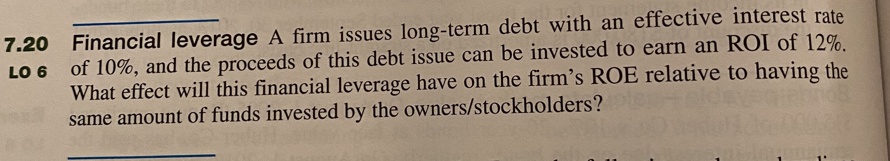 Financial leverage A firm issues long-term debt with an effective interest rate
of 10%, and the proceeds of this debt issue can be invested to earn an ROI of 12%.
What effect will this financial leverage have on the firm's ROE relative to having the
same amount of funds invested by the owners/stockholders?
