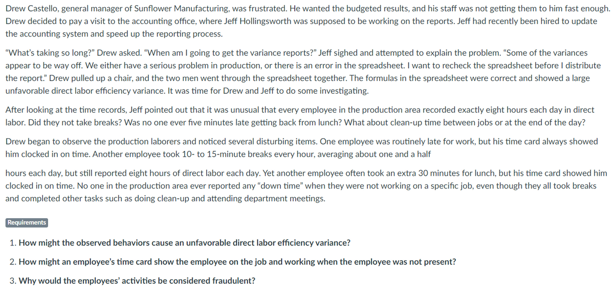 Drew Castello, general manager of Sunflower Manufacturing, was frustrated. He wanted the budgeted results, and his staff was not getting them to him fast enough.
Drew decided to pay a visit to the accounting office, where Jeff Hollingsworth was supposed to be working on the reports. Jeff had recently been hired to update
the accounting system and speed up the reporting process.
"What's taking so long?" Drew asked. "When am I going to get the variance reports?" Jeff sighed and attempted to explain the problem. "Some of the variances
appear to be way off. We either have a serious problem in production, or there is an error in the spreadsheet. I want to recheck the spreadsheet before I distribute
the report." Drew pulled up a chair, and the two men went through the spreadsheet together. The formulas in the spreadsheet were correct and showed a large
unfavorable direct labor efficiency variance. It was time for Drew and Jeff to do some investigating.
After looking at the time records, Jeff pointed out that it was unusual that every employee in the production area recorded exactly eight hours each day in direct
labor. Did they not take breaks? Was no one ever five minutes late getting back from lunch? What about clean-up time between jobs or at the end of the day?
Drew began to observe the production laborers and noticed several disturbing items. One employee was routinely late for work, but his time card always showed
him clocked in on time. Another employee took 10- to 15-minute breaks every hour, averaging about one and a half
hours each day, but still reported eight hours of direct labor each day. Yet another employee often took an extra 30 minutes for lunch, but his time card showed him
clocked in on time. No one in the production area ever reported any "down time" when they were not working on a specific job, even though they all took breaks
and completed other tasks such as doing clean-up and attending department meetings.
Requirements
1. How might the observed behaviors cause an unfavorable direct labor efficiency variance?
2. How might an employee's time card show the employee on the job and working when the employee was not present?
3. Why would the employees' activities be considered fraudulent?

