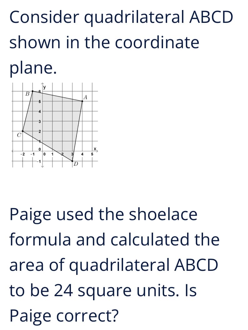 Consider quadrilateral ABCD
shown in the coordinate
plane.
B
|A
-2 -1
0
1 12
4 5
D
Paige used the shoelace
formula and calculated the
area of quadrilateral ABCD
to be 24 square units. Is
Paige correct?
C
5
4
3
2
0
3