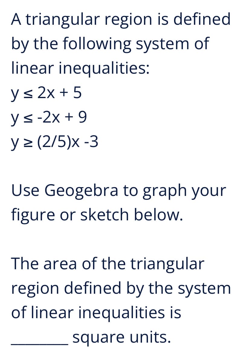 A triangular region is defined
by the following system of
linear inequalities:
y≤ 2x+5
y≤-2x + 9
y≥ (2/5)x -3
Use Geogebra to graph your
figure or sketch below.
The area of the triangular
region defined by the system
of linear inequalities is
square units.