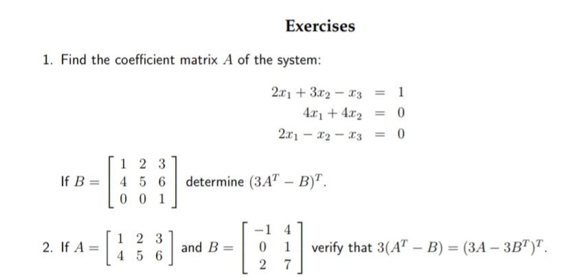 Exercises
1. Find the coefficient matrix A of the system:
2x1 + 3x2 – x3 = 1
4.x1 + 4x2 = 0
2x1 – x2 – x3
%3D
1 2 3
4 5 6
0 0 1
If B =
determine (3A" – B)".
4
1 2 3
4 5 6
2. If A =
and B =
1
verify that 3(A" – B) = (3A – 3B")".
%3D
7
