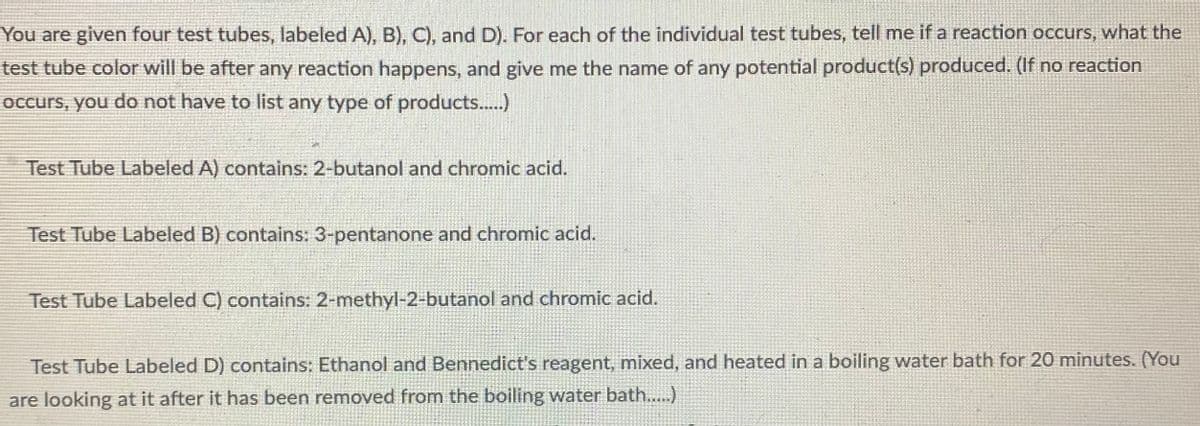 You are given four test tubes, labeled A), B). C), and D). For each of the individual test tubes, tell me if a reaction occurs, what the
test tube color will be after any reaction happens, and give me the name of any potential product(s) produced. (If no reaction
OCcurs, you do not have to list any type of products..)
Test Tube Labeled A) contains: 2-butanol and chromic acid.
Test Tube Labeled B) contains: 3-pentanone and chromic acid.
Test Tube Labeled C) contains: 2-methyl-2-butanol and chromic acid.
Test Tube Labeled D) contains: Ethanol and Bennedict's reagent, mixed, and heated in a boiling water bath for 20 minutes. (You
are looking at it after it has been removed from the boiling water bath..)
