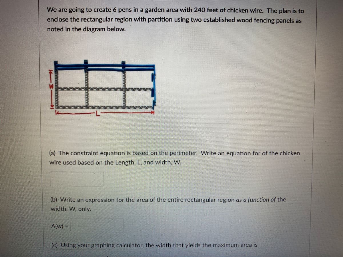 We are going to create 6 pens in a garden area with 240 feet of chicken wire. The plan is to
enclose the rectangular region with partition using two established wood fencing panels as
noted in the diagram below.
M.
(a) The constraint equation is based on the perimeter. Write an equation for of the chicken
wire used based on the Length, L, and width, W.
(b) Write an expression for the area of the entire rectangular region as a function of the
width, W, only.
A(w) =
(c) Using your graphing calculator, the width that yields the maximum area is
14--
