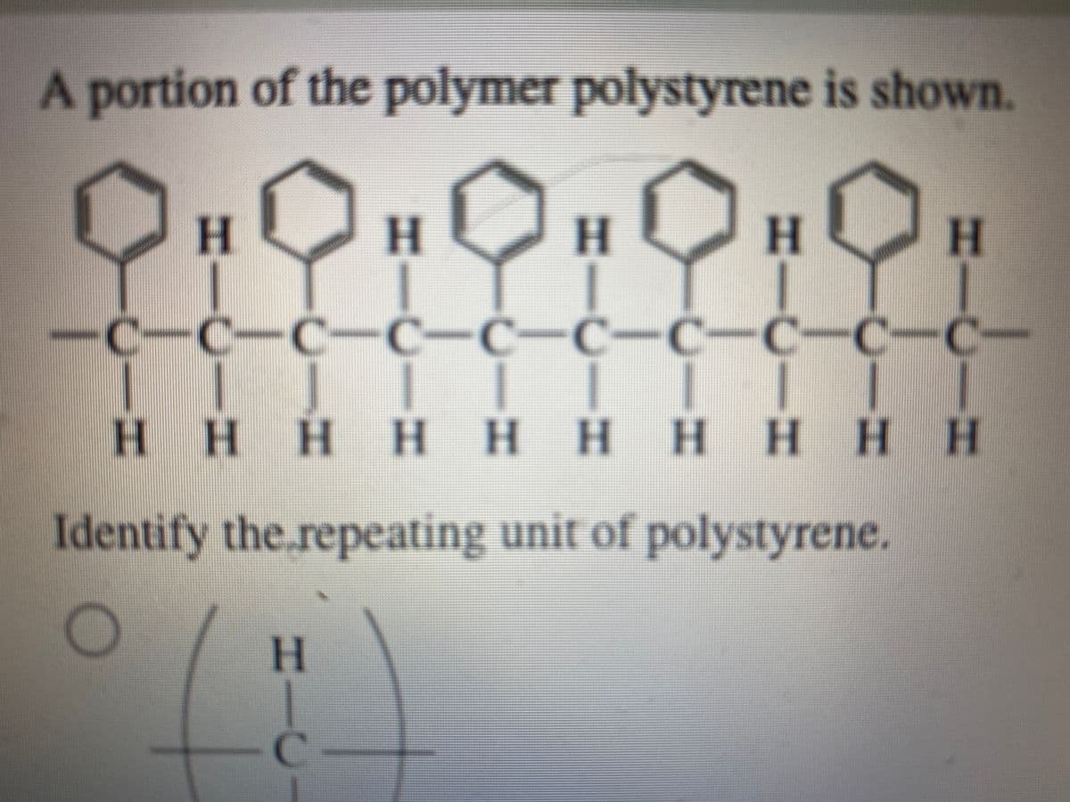 portion of the polymer polystyrene is shown.
H.
H.
H
-C-C-C-C-Ć-Ċ-C-C-C-C-
HHHH HHH HHH
Identify the.repeating unit of polystyrene.
H
%3D
