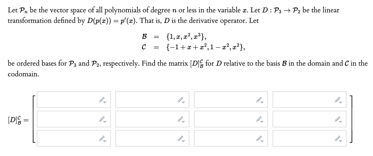 Let Pn be the vector space of all polynomials of degree n or less in the variable æ. Let D : P3 → P2 be the linear
transformation defined by D(p(x)) = p'(x). That is, D is the derivative operator. Let
{1, x, x², x³},
{-1+x+x²,1 – x², x²},
B
C
be ordered bases for P3 and P2, respectively. Find the matrix [DE for D relative to the basis B in the domain and C in the
codomain.
[Dg =
