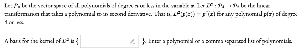 Let Pn be the vector space of all polynomials of degree n or less in the variable æ. Let D² : P4 → P2 be the linear
transformation that takes a polynomial to its second derivative. That is, D² (p(x)) = p" (x) for any polynomial p(x) of degree
4 or less.
A basis for the kernel of D² is {
8, }. Enter a polynomial or a comma separated list of polynomials.
