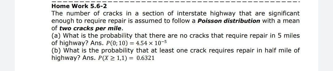 Home Work 5.6-2
The number of cracks in a section of interstate highway that are significant
enough to require repair is assumed to follow a Poisson distribution with a mean
of two cracks per mile.
(a) What is the probability that there are no cracks that require repair in 5 miles
of highway? Ans. P(0; 10) = 4.54 x 10-5
(b) What is the probability that at least one crack requires repair in half mile of
highway? Ans. P(X 2 1,1) = 0.6321
