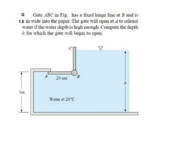 Q Gate ABC in Fig. has a fixed hinge line at B and is
1.5 m wide into the paper. The gate will open at A to release
water if the water depth is high enough. Compute the depth
h for which the gate will begin to open.
20 cm
B
Im
Water at 20°C
