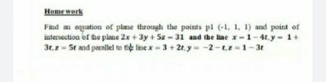 Home work
Find an equation of plane through the points pl (-1, 1, 1) and point of
intersection of the plane 2x + 3y +5z-31 and the line x-1-4t,y- 1+
3t,z = 5t and parallel to tie line x = 3+ 2t, y= -2-t,z-1-3t
