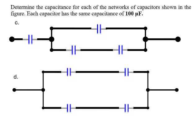 Determine the capacitance for each of the networks of capacitors shown in the
figure. Each capacitor has the same capacitance of 100 µF.
c.
d.
HH
