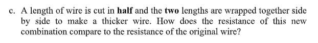 c. A length of wire is cut in half and the two lengths are wrapped together side
by side to make a thicker wire. How does the resistance of this new
combination compare to the resistance of the original wire?
