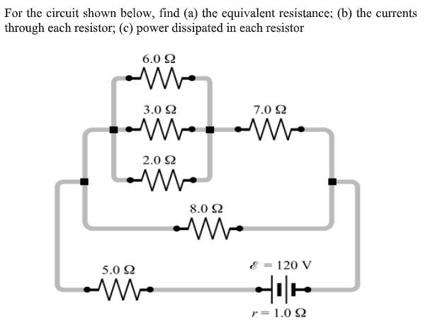 For the circuit shown below, find (a) the equivalent resistance; (b) the currents
through each resistor; (c) power dissipated in each resistor
6.0 Ω
3.0 2
7.0 2
2.0 Ω
8.0 Ω
5.0 2
120 V
r = 1.0 2
