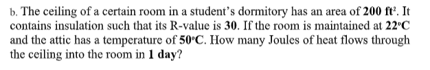 b. The ceiling of a certain room in a student's dormitory has an area of 200 ft'. It
contains insulation such that its R-value is 30. If the room is maintained at 22°C
and the attic has a temperature of 50°C. How many Joules of heat flows through
the ceiling into the room in 1 day?
