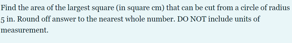 Find the area of the largest square (in square cm) that can be cut from a circle of radius
5 in. Round off answer to the nearest whole number. DO NOT include units of
measurement.
