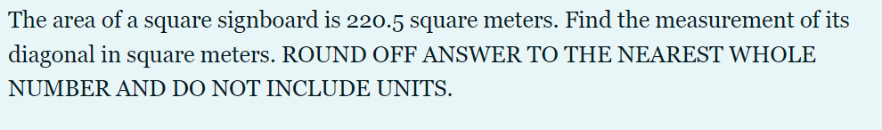 The area of a square signboard is 220.5 square meters. Find the measurement of its
diagonal in square meters. ROUND OFF ANSWER TO THE NEAREST WHOLE
NUMBER AND DO NOT INCLUDE UNITS.
