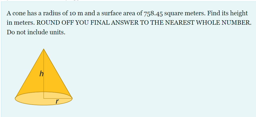 A cone has a radius of 10 m and a surface area of 758.45 square meters. Find its height
in meters. ROUND OFF YOU FINAL ANSWER TO THE NEAREST WHOLE NUMBER.
Do not include units.
h
r
