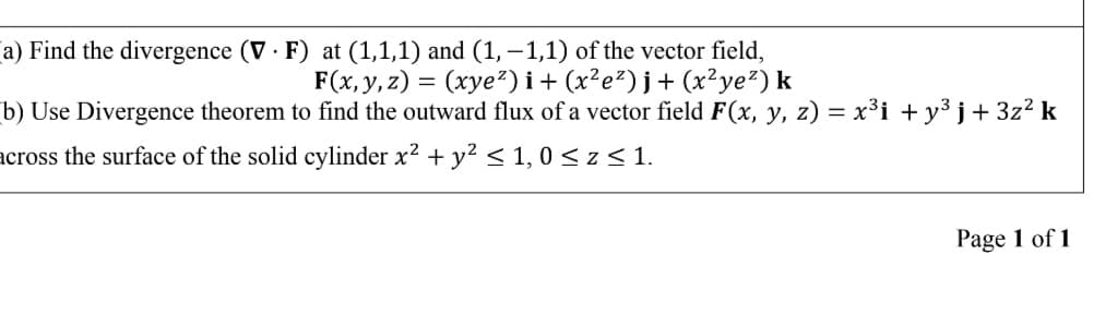 a) Find the divergence (V · F) at (1,1,1) and (1, –1,1) of the vector field,
F(x, y, z) = (xye²) i+ (x²e²)j+ (x²ye²) k
b) Use Divergence theorem to find the outward flux of a vector field F(x, y, z) = x³i + y³ j+ 3z² k
across the surface of the solid cylinder x? + y? < 1, 0 < z < 1.
Page 1 of 1
